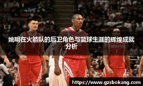 姚明在火箭队的后卫角色与篮球生涯的辉煌成就分析