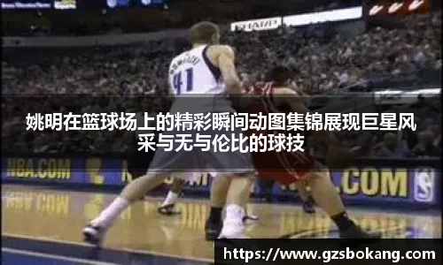 姚明在篮球场上的精彩瞬间动图集锦展现巨星风采与无与伦比的球技
