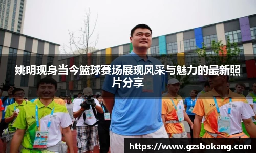 姚明现身当今篮球赛场展现风采与魅力的最新照片分享